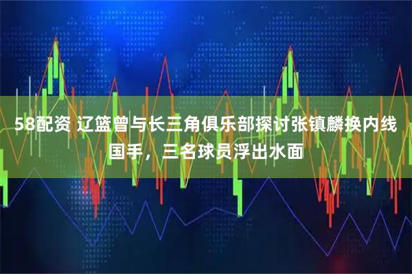 58配资 辽篮曾与长三角俱乐部探讨张镇麟换内线国手，三名球员浮出水面