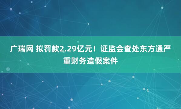 广瑞网 拟罚款2.29亿元！证监会查处东方通严重财务造假案件