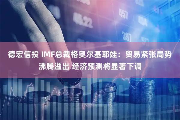 德宏信投 IMF总裁格奥尔基耶娃：贸易紧张局势沸腾溢出 经济预测将显著下调