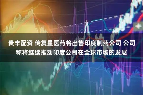 贵丰配资 传复星医药将出售印度制药公司 公司称将继续推动印度公司在全球市场的发展