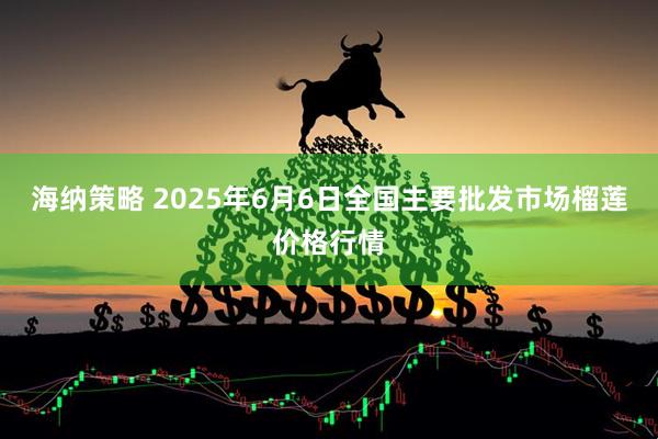 海纳策略 2025年6月6日全国主要批发市场榴莲价格行情