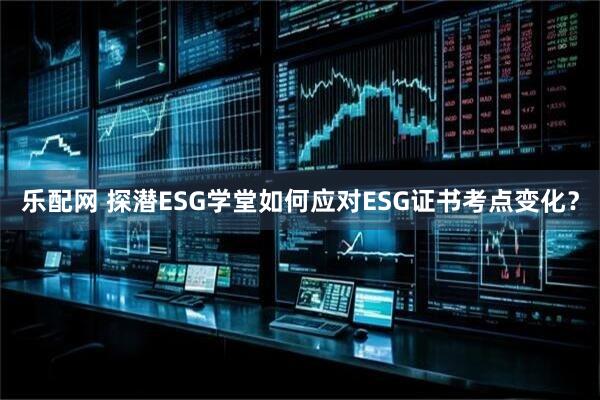 乐配网 探潜ESG学堂如何应对ESG证书考点变化？