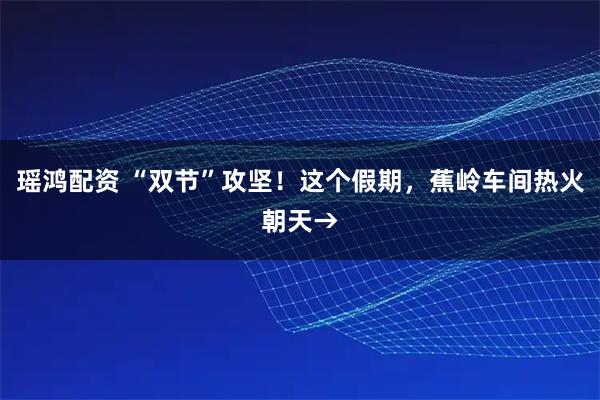 瑶鸿配资 “双节”攻坚！这个假期，蕉岭车间热火朝天→