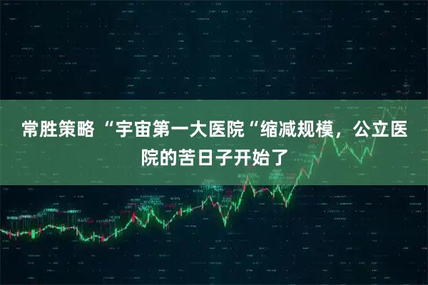 常胜策略 “宇宙第一大医院“缩减规模，公立医院的苦日子开始了