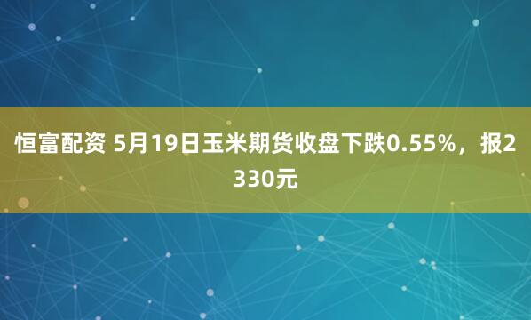 恒富配资 5月19日玉米期货收盘下跌0.55%，报2330元