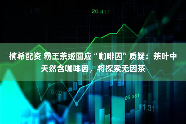 楠希配资 霸王茶姬回应“咖啡因”质疑：茶叶中天然含咖啡因，将探索无因茶