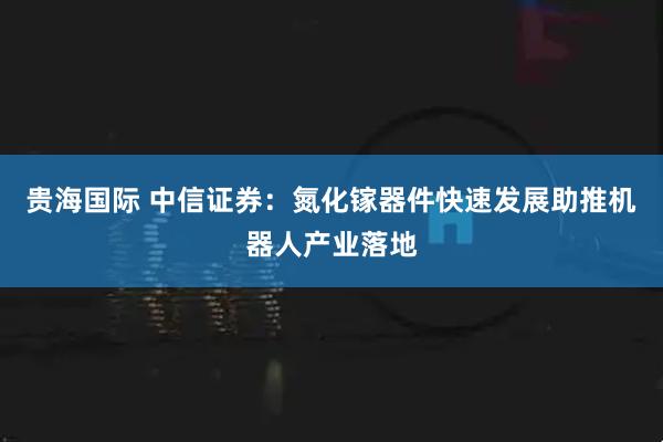 贵海国际 中信证券：氮化镓器件快速发展助推机器人产业落地
