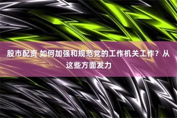 股市配资 如何加强和规范党的工作机关工作？从这些方面发力