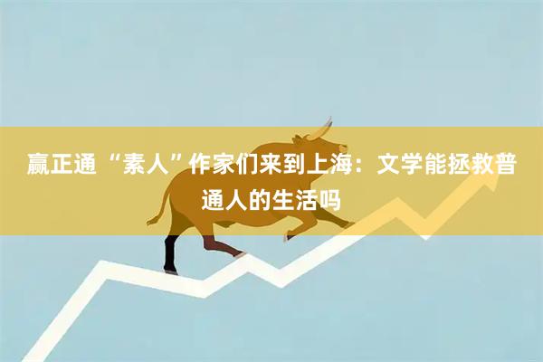 赢正通 “素人”作家们来到上海：文学能拯救普通人的生活吗