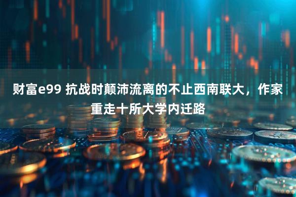 财富e99 抗战时颠沛流离的不止西南联大，作家重走十所大学内迁路