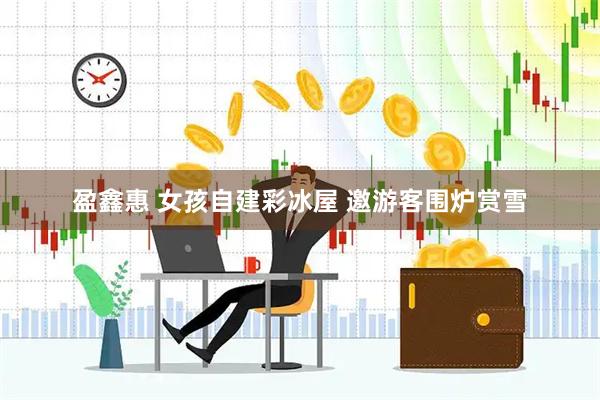 盈鑫惠 女孩自建彩冰屋 邀游客围炉赏雪