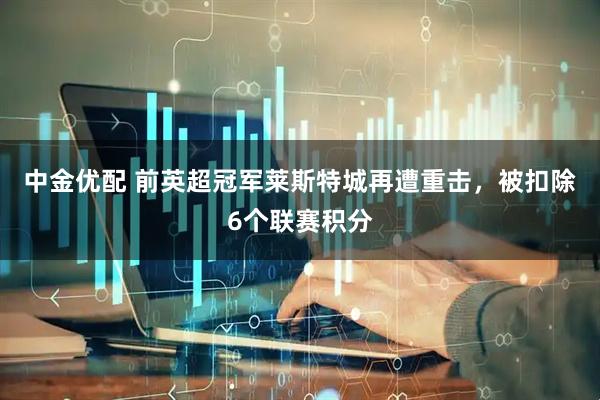 中金优配 前英超冠军莱斯特城再遭重击，被扣除6个联赛积分