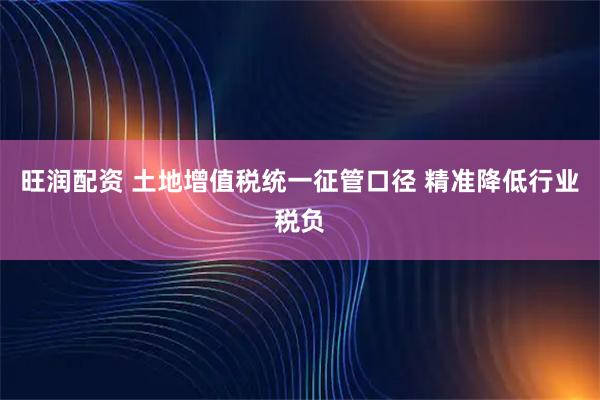 旺润配资 土地增值税统一征管口径 精准降低行业税负