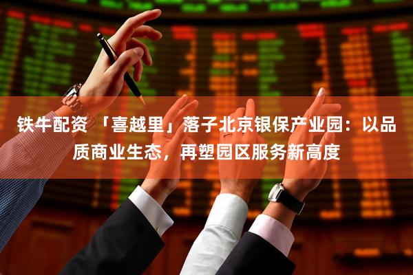 铁牛配资 「喜越里」落子北京银保产业园：以品质商业生态，再塑园区服务新高度