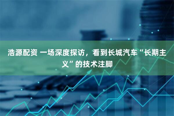 浩源配资 一场深度探访，看到长城汽车“长期主义”的技术注脚