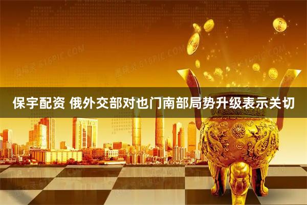 保宇配资 俄外交部对也门南部局势升级表示关切