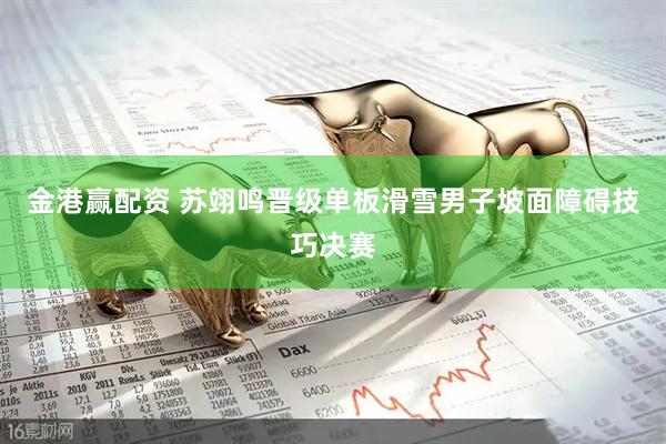 金港赢配资 苏翊鸣晋级单板滑雪男子坡面障碍技巧决赛