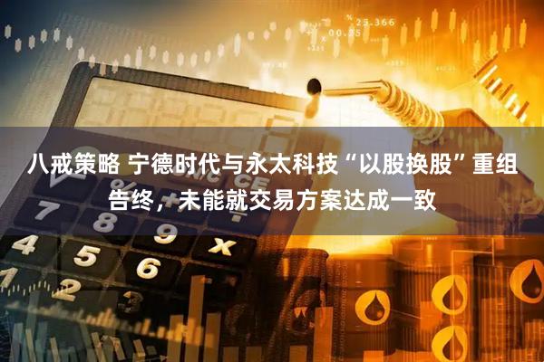 八戒策略 宁德时代与永太科技“以股换股”重组告终，未能就交易方案达成一致