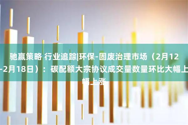 驰赢策略 行业追踪|环保-固废治理市场（2月12日-2月18日）：碳配额大宗协议成交量数量环比大幅上涨