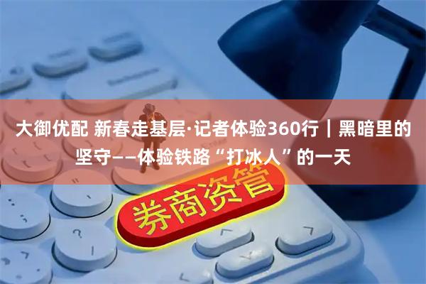 大御优配 新春走基层·记者体验360行｜黑暗里的坚守——体验铁路“打冰人”的一天