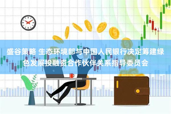 盛谷策略 生态环境部与中国人民银行决定筹建绿色发展投融资合作伙伴关系指导委员会