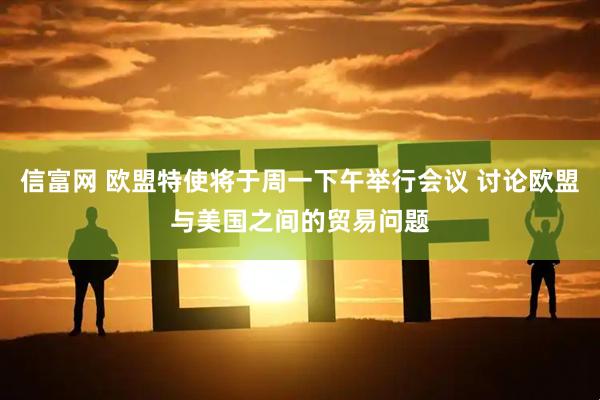 信富网 欧盟特使将于周一下午举行会议 讨论欧盟与美国之间的贸易问题