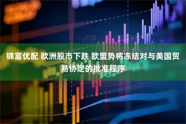 锦富优配 欧洲股市下跌 欧盟势将冻结对与美国贸易协定的批准程序