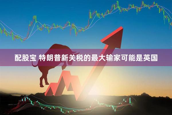 配股宝 特朗普新关税的最大输家可能是英国