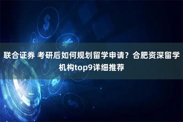 联合证券 考研后如何规划留学申请？合肥资深留学机构top9详细推荐