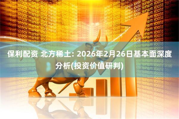 保利配资 北方稀土: 2026年2月26日基本面深度分析(投资价值研判)