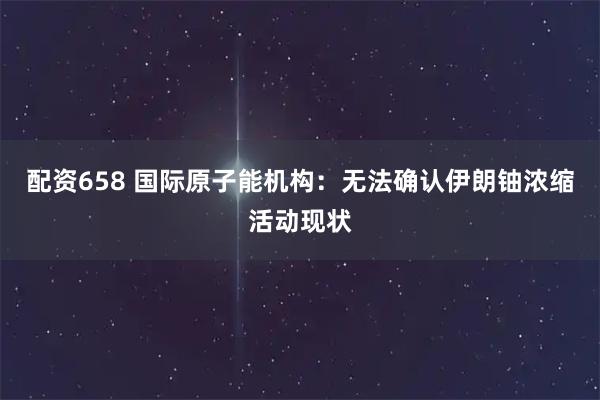 配资658 国际原子能机构：无法确认伊朗铀浓缩活动现状