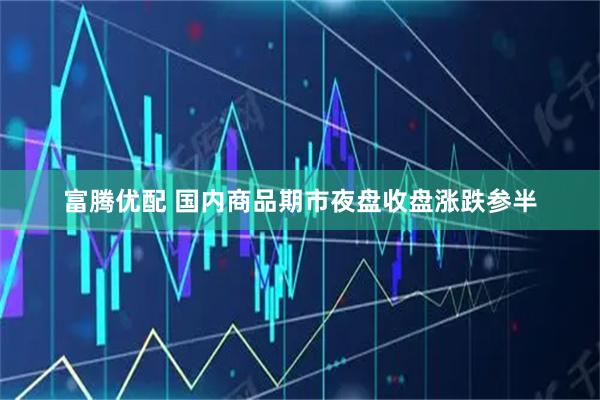 富腾优配 国内商品期市夜盘收盘涨跌参半