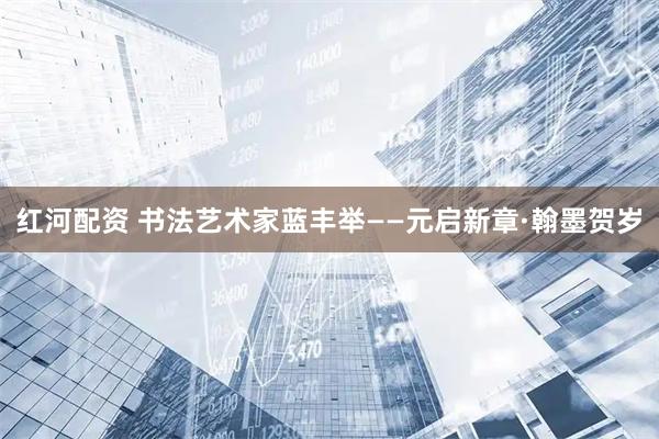 红河配资 书法艺术家蓝丰举——元启新章·翰墨贺岁