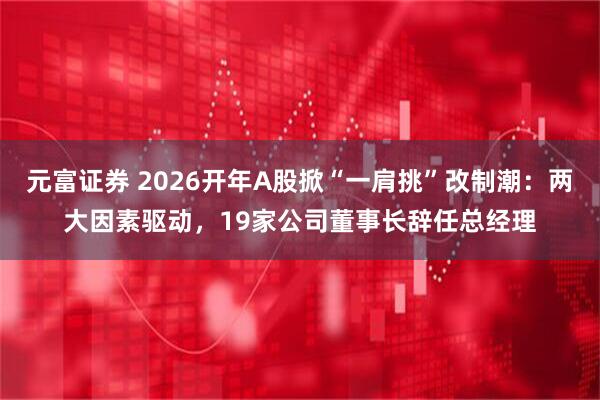 元富证券 2026开年A股掀“一肩挑”改制潮：两大因素驱动，19家公司董事长辞任总经理