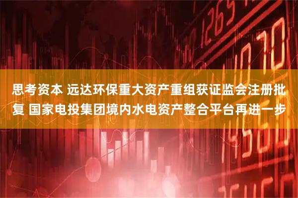 思考资本 远达环保重大资产重组获证监会注册批复 国家电投集团境内水电资产整合平台再进一步