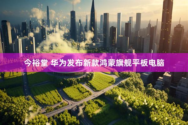 今裕堂 华为发布新款鸿蒙旗舰平板电脑