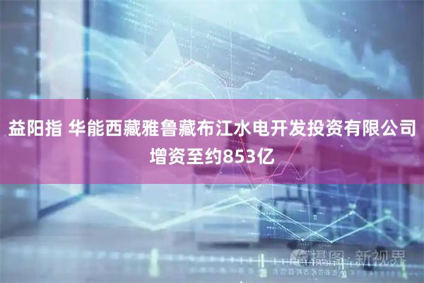 益阳指 华能西藏雅鲁藏布江水电开发投资有限公司增资至约853亿